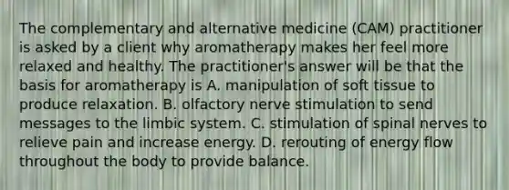 The complementary and alternative medicine (CAM) practitioner is asked by a client why aromatherapy makes her feel more relaxed and healthy. The practitioner's answer will be that the basis for aromatherapy is A. manipulation of soft tissue to produce relaxation. B. olfactory nerve stimulation to send messages to the limbic system. C. stimulation of spinal nerves to relieve pain and increase energy. D. rerouting of energy flow throughout the body to provide balance.