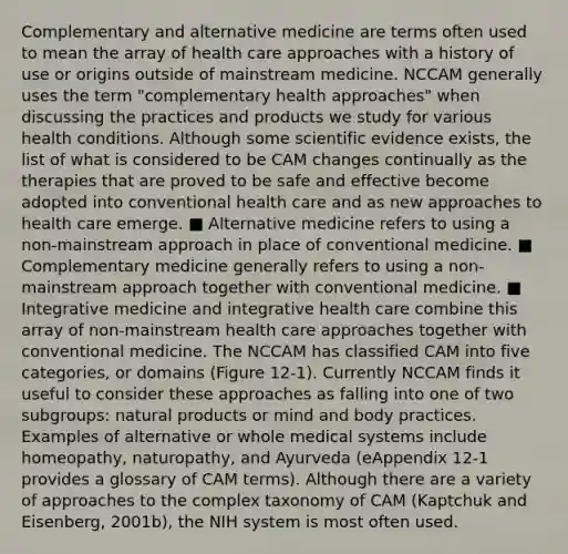 Complementary and alternative medicine are terms often used to mean the array of health care approaches with a history of use or origins outside of mainstream medicine. NCCAM generally uses the term "complementary health approaches" when discussing the practices and products we study for various health conditions. Although some scientific evidence exists, the list of what is considered to be CAM changes continually as the therapies that are proved to be safe and effective become adopted into conventional health care and as new approaches to health care emerge. ■ Alternative medicine refers to using a non-mainstream approach in place of conventional medicine. ■ Complementary medicine generally refers to using a non-mainstream approach together with conventional medicine. ■ Integrative medicine and integrative health care combine this array of non-mainstream health care approaches together with conventional medicine. The NCCAM has classified CAM into five categories, or domains (Figure 12-1). Currently NCCAM finds it useful to consider these approaches as falling into one of two subgroups: natural products or mind and body practices. Examples of alternative or whole medical systems include homeopathy, naturopathy, and Ayurveda (eAppendix 12-1 provides a glossary of CAM terms). Although there are a variety of approaches to the complex taxonomy of CAM (Kaptchuk and Eisenberg, 2001b), the NIH system is most often used.