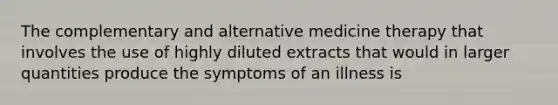 The complementary and alternative medicine therapy that involves the use of highly diluted extracts that would in larger quantities produce the symptoms of an illness is