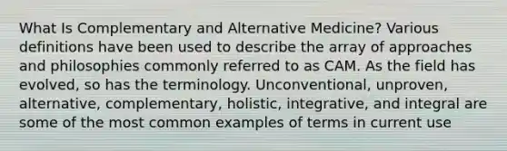 What Is Complementary and Alternative Medicine? Various definitions have been used to describe the array of approaches and philosophies commonly referred to as CAM. As the field has evolved, so has the terminology. Unconventional, unproven, alternative, complementary, holistic, integrative, and integral are some of the most common examples of terms in current use