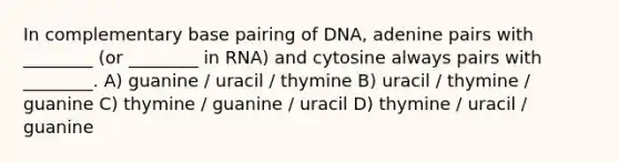 In complementary base pairing of DNA, adenine pairs with ________ (or ________ in RNA) and cytosine always pairs with ________. A) guanine / uracil / thymine B) uracil / thymine / guanine C) thymine / guanine / uracil D) thymine / uracil / guanine