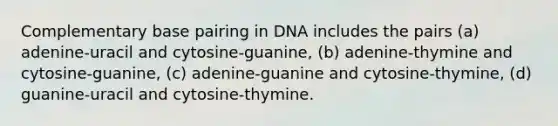 Complementary base pairing in DNA includes the pairs (a) adenine-uracil and cytosine-guanine, (b) adenine-thymine and cytosine-guanine, (c) adenine-guanine and cytosine-thymine, (d) guanine-uracil and cytosine-thymine.