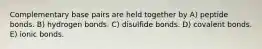 Complementary base pairs are held together by A) peptide bonds. B) hydrogen bonds. C) disulfide bonds. D) covalent bonds. E) ionic bonds.