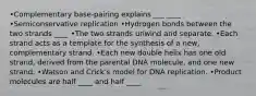 •Complementary base-pairing explains ___ ____ •Semiconservative replication •Hydrogen bonds between the two strands ____ •The two strands unwind and separate. •Each strand acts as a template for the synthesis of a new, complementary strand. •Each new double helix has one old strand, derived from the parental DNA molecule, and one new strand. •Watson and Crick's model for DNA replication. •Product molecules are half ____ and half ____