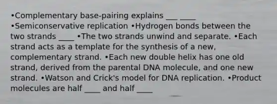 •Complementary base-pairing explains ___ ____ •Semiconservative replication •Hydrogen bonds between the two strands ____ •The two strands unwind and separate. •Each strand acts as a template for the synthesis of a new, complementary strand. •Each new double helix has one old strand, derived from the parental DNA molecule, and one new strand. •Watson and Crick's model for DNA replication. •Product molecules are half ____ and half ____