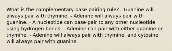 What is the complementary base-pairing rule? - Guanine will always pair with thymine. - Adenine will always pair with guanine. - A nucleotide can base-pair to any other nucleotide using hydrogen bonds. - Adenine can pair with either guanine or thymine. - Adenine will always pair with thymine, and cytosine will always pair with guanine.