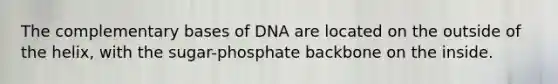 The complementary bases of DNA are located on the outside of the helix, with the sugar-phosphate backbone on the inside.