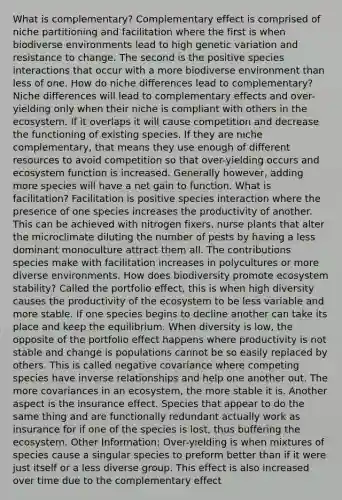 What is complementary? Complementary effect is comprised of niche partitioning and facilitation where the first is when biodiverse environments lead to high genetic variation and resistance to change. The second is the positive species interactions that occur with a more biodiverse environment than less of one. How do niche differences lead to complementary? Niche differences will lead to complementary effects and over-yielding only when their niche is compliant with others in the ecosystem. If it overlaps it will cause competition and decrease the functioning of existing species. If they are niche complementary, that means they use enough of different resources to avoid competition so that over-yielding occurs and ecosystem function is increased. Generally however, adding more species will have a net gain to function. What is facilitation? Facilitation is positive species interaction where the presence of one species increases the productivity of another. This can be achieved with nitrogen fixers, nurse plants that alter the microclimate diluting the number of pests by having a less dominant monoculture attract them all. The contributions species make with facilitation increases in polycultures or more diverse environments. How does biodiversity promote ecosystem stability? Called the portfolio effect, this is when high diversity causes the productivity of the ecosystem to be less variable and more stable. If one species begins to decline another can take its place and keep the equilibrium. When diversity is low, the opposite of the portfolio effect happens where productivity is not stable and change is populations cannot be so easily replaced by others. This is called negative covariance where competing species have inverse relationships and help one another out. The more covariances in an ecosystem, the more stable it is. Another aspect is the insurance effect. Species that appear to do the same thing and are functionally redundant actually work as insurance for if one of the species is lost, thus buffering the ecosystem. Other Information: Over-yielding is when mixtures of species cause a singular species to preform better than if it were just itself or a less diverse group. This effect is also increased over time due to the complementary effect