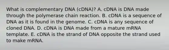 What is complementary DNA (cDNA)? A. cDNA is DNA made through <a href='https://www.questionai.com/knowledge/k3XMQtqoRf-the-polymerase-chain-reaction' class='anchor-knowledge'>the polymerase chain reaction</a>. B. cDNA is a sequence of DNA as it is found in the genome. C. cDNA is any sequence of cloned DNA. D. cDNA is DNA made from a mature mRNA template. E. cDNA is the strand of DNA opposite the strand used to make mRNA.