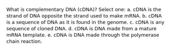 What is complementary DNA (cDNA)? Select one: a. cDNA is the strand of DNA opposite the strand used to make mRNA. b. cDNA is a sequence of DNA as it is found in the genome. c. cDNA is any sequence of cloned DNA. d. cDNA is DNA made from a mature mRNA template. e. cDNA is DNA made through the polymerase chain reaction.