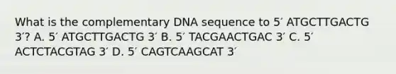 What is the complementary DNA sequence to 5′ ATGCTTGACTG 3′? A. 5′ ATGCTTGACTG 3′ B. 5′ TACGAACTGAC 3′ C. 5′ ACTCTACGTAG 3′ D. 5′ CAGTCAAGCAT 3′