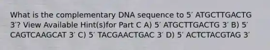 What is the complementary DNA sequence to 5′ ATGCTTGACTG 3′? View Available Hint(s)for Part C A) 5′ ATGCTTGACTG 3′ B) 5′ CAGTCAAGCAT 3′ C) 5′ TACGAACTGAC 3′ D) 5′ ACTCTACGTAG 3′