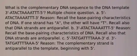 What is the complementary DNA sequence to the DNA template 3'-ATACTAAAATTT-5'? Multiple choice question. a. 5'-ATACTAAAATTT-3' Reason: Recall the base-pairing characteristics of DNA. If one strand has "A", the other will have "T". Recall also that DNA strands are antiparallel. b. 3'-ATACTAAAATTT-5' Reason: Recall the base-pairing characteristics of DNA. Recall also that DNA strands are antiparallel. c. 5'-TATGATTTTAAA-3' d. 3'-TATGATTTTAAA-5' Reason: The complementary strand is antiparallel to the template, beginning with 5'.