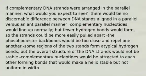 If complementary DNA strands were arranged in the parallel manner, what would you expect to see? -there would be no discernable difference between DNA stands aligned in a parallel versus an antiparallel manner -complementary nucleotides would line up normally; but fewer hydrogen bonds would form, so the strands could be more easily pulled apart -the phosphodiester backbones would be too close and repel one another -some regions of the two stands form atypical hydrogen bonds, but the overall structure of the DNA strands would not be stable -complementary nucleotides would be attracted to each other forming bonds that would make a helix stable but not uniform in width