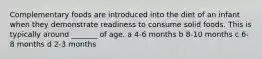 Complementary foods are introduced into the diet of an infant when they demonstrate readiness to consume solid foods. This is typically around _______ of age. a 4-6 months b 8-10 months c 6-8 months d 2-3 months