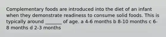 Complementary foods are introduced into the diet of an infant when they demonstrate readiness to consume solid foods. This is typically around _______ of age. a 4-6 months b 8-10 months c 6-8 months d 2-3 months