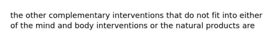 the other complementary interventions that do not fit into either of the mind and body interventions or the natural products are