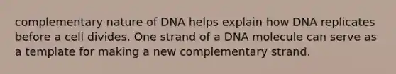 complementary nature of DNA helps explain how DNA replicates before a cell divides. One strand of a DNA molecule can serve as a template for making a new complementary strand.