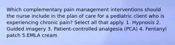 Which complementary pain management interventions should the nurse include in the plan of care for a pediatric client who is experiencing chronic pain? Select all that apply. 1. Hypnosis 2. Guided imagery 3. Patient-controlled analgesia (PCA) 4. Fentanyl patch 5.EMLA cream