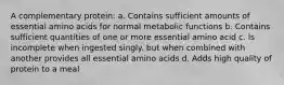 A complementary protein: a. Contains sufficient amounts of essential amino acids for normal metabolic functions b. Contains sufficient quantities of one or more essential amino acid c. ls incomplete when ingested singly. but when combined with another provides all essential amino acids d. Adds high quality of protein to a meal