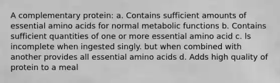 A complementary protein: a. Contains sufficient amounts of essential amino acids for normal metabolic functions b. Contains sufficient quantities of one or more essential amino acid c. ls incomplete when ingested singly. but when combined with another provides all essential amino acids d. Adds high quality of protein to a meal