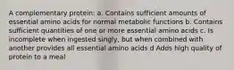 A complementary protein: a. Contains sufficient amounts of essential amino acids for normal metabolic functions b. Contains sufficient quantities of one or more essential amino acids c. Is incomplete when ingested singly, but when combined with another provides all essential amino acids d Adds high quality of protein to a meal