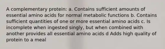 A complementary protein: a. Contains sufficient amounts of essential amino acids for normal metabolic functions b. Contains sufficient quantities of one or more essential amino acids c. Is incomplete when ingested singly, but when combined with another provides all essential amino acids d Adds high quality of protein to a meal