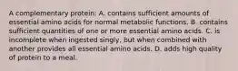 A complementary protein: A. contains sufficient amounts of essential amino acids for normal metabolic functions. B. contains sufficient quantities of one or more essential amino acids. C. is incomplete when ingested singly, but when combined with another provides all essential amino acids. D. adds high quality of protein to a meal.