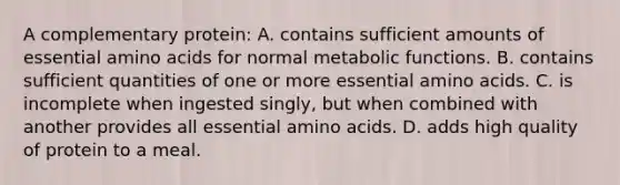 A complementary protein: A. contains sufficient amounts of essential amino acids for normal metabolic functions. B. contains sufficient quantities of one or more essential amino acids. C. is incomplete when ingested singly, but when combined with another provides all essential amino acids. D. adds high quality of protein to a meal.