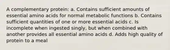 A complementary protein: a. Contains sufficient amounts of essential amino acids for normal metabolic functions b. Contains sufficient quantities of one or more essential acids c. Is incomplete when ingested singly, but when combined with another provides all essential amino acids d. Adds high quality of protein to a meal