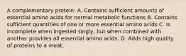 A complementary protein: A. Contains sufficient amounts of essential amino acids for normal metabolic functions B. Contains sufficient quantities of one or more essential amino acids C. Is incomplete when ingested singly, but when combined with another provides all essential amino acids. D. Adds high quality of proteins to a meat.