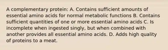 A complementary protein: A. Contains sufficient amounts of essential amino acids for normal metabolic functions B. Contains sufficient quantities of one or more essential amino acids C. Is incomplete when ingested singly, but when combined with another provides all essential amino acids. D. Adds high quality of proteins to a meat.