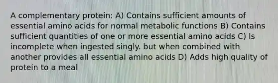 A complementary protein: A) Contains sufficient amounts of essential amino acids for normal metabolic functions B) Contains sufficient quantities of one or more essential amino acids C) ls incomplete when ingested singly. but when combined with another provides all essential amino acids D) Adds high quality of protein to a meal