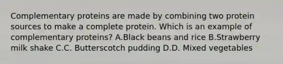 Complementary proteins are made by combining two protein sources to make a complete protein. Which is an example of complementary proteins? A.Black beans and rice B.Strawberry milk shake C.C. Butterscotch pudding D.D. Mixed vegetables