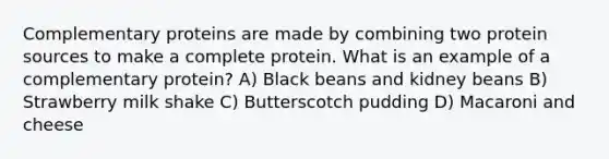 Complementary proteins are made by combining two protein sources to make a complete protein. What is an example of a complementary protein? A) Black beans and kidney beans B) Strawberry milk shake C) Butterscotch pudding D) Macaroni and cheese