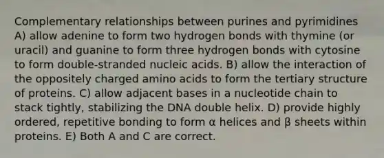 Complementary relationships between purines and pyrimidines A) allow adenine to form two hydrogen bonds with thymine (or uracil) and guanine to form three hydrogen bonds with cytosine to form double-stranded nucleic acids. B) allow the interaction of the oppositely charged <a href='https://www.questionai.com/knowledge/k9gb720LCl-amino-acids' class='anchor-knowledge'>amino acids</a> to form the <a href='https://www.questionai.com/knowledge/kf06vGllnT-tertiary-structure' class='anchor-knowledge'>tertiary structure</a> of proteins. C) allow adjacent bases in a nucleotide chain to stack tightly, stabilizing the DNA double helix. D) provide highly ordered, repetitive bonding to form α helices and β sheets within proteins. E) Both A and C are correct.