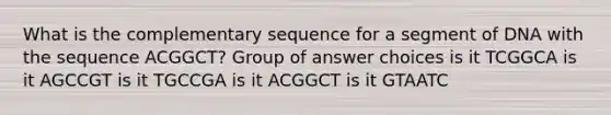 What is the complementary sequence for a segment of DNA with the sequence ACGGCT? Group of answer choices is it TCGGCA is it AGCCGT is it TGCCGA is it ACGGCT is it GTAATC