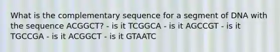 What is the complementary sequence for a segment of DNA with the sequence ACGGCT? - is it TCGGCA - is it AGCCGT - is it TGCCGA - is it ACGGCT - is it GTAATC