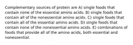 Complementary sources of protein are A) single foods that contain none of the essential amino acids. B) single foods that contain all of the nonessential amino acids. C) single foods that contain all of the essential amino acids. D) single foods that contain none of the nonessential amino acids. E) combinations of foods that provide all of the amino acids, both essential and nonessential.