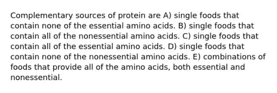 Complementary sources of protein are A) single foods that contain none of the essential amino acids. B) single foods that contain all of the nonessential amino acids. C) single foods that contain all of the essential amino acids. D) single foods that contain none of the nonessential amino acids. E) combinations of foods that provide all of the amino acids, both essential and nonessential.