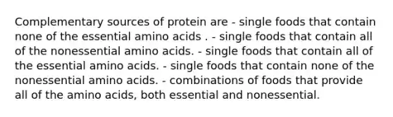 Complementary sources of protein are - single foods that contain none of the essential amino acids . - single foods that contain all of the nonessential amino acids. - single foods that contain all of the essential amino acids. - single foods that contain none of the nonessential amino acids. - combinations of foods that provide all of the amino acids, both essential and nonessential.