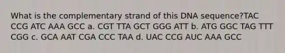 What is the complementary strand of this DNA sequence?TAC CCG ATC AAA GCC a. CGT TTA GCT GGG ATT b. ATG GGC TAG TTT CGG c. GCA AAT CGA CCC TAA d. UAC CCG AUC AAA GCC