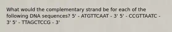 What would the complementary strand be for each of the following DNA sequences? 5' - ATGTTCAAT - 3' 5' - CCGTTAATC - 3' 5' - TTAGCTCCG - 3'