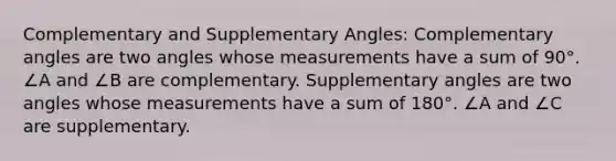 Complementary and <a href='https://www.questionai.com/knowledge/kJ9h2ka8NK-supplementary-angles' class='anchor-knowledge'>supplementary angles</a>: Complementary angles are two angles whose measurements have a sum of 90°. ∠A and ∠B are complementary. Supplementary angles are two angles whose measurements have a sum of 180°. ∠A and ∠C are supplementary.