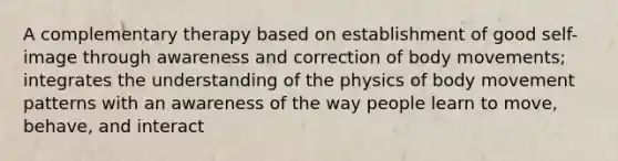 A complementary therapy based on establishment of good self-image through awareness and correction of body movements; integrates the understanding of the physics of body movement patterns with an awareness of the way people learn to move, behave, and interact