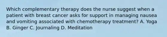 Which complementary therapy does the nurse suggest when a patient with breast cancer asks for support in managing nausea and vomiting associated with chemotherapy treatment? A. Yoga B. Ginger C. Journaling D. Meditation