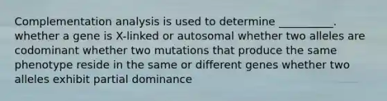 Complementation analysis is used to determine __________. whether a gene is X-linked or autosomal whether two alleles are codominant whether two mutations that produce the same phenotype reside in the same or different genes whether two alleles exhibit partial dominance