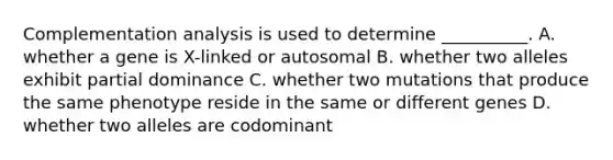 Complementation analysis is used to determine __________. A. whether a gene is X-linked or autosomal B. whether two alleles exhibit partial dominance C. whether two mutations that produce the same phenotype reside in the same or different genes D. whether two alleles are codominant