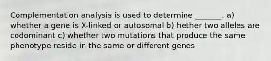 Complementation analysis is used to determine _______. a) whether a gene is X-linked or autosomal b) hether two alleles are codominant c) whether two mutations that produce the same phenotype reside in the same or different genes