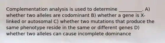 Complementation analysis is used to determine __________. A) whether two alleles are codominant B) whether a gene is X-linked or autosomal C) whether two mutations that produce the same phenotype reside in the same or different genes D) whether two alleles can cause incomplete dominance